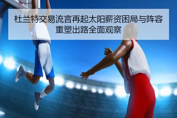 杜兰特交易流言再起太阳薪资困局与阵容重塑出路全面观察