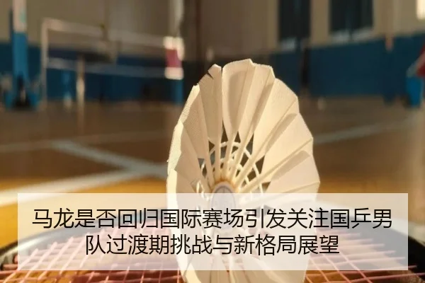 马龙是否回归国际赛场引发关注国乒男队过渡期挑战与新格局展望