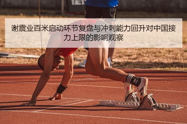 谢震业百米启动环节复盘与冲刺能力回升对中国接力上限的影响观察