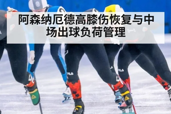 阿森纳厄德高膝伤恢复与中场出球负荷管理