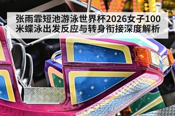 张雨霏短池游泳世界杯2026女子100米蝶泳出发反应与转身衔接深度解析