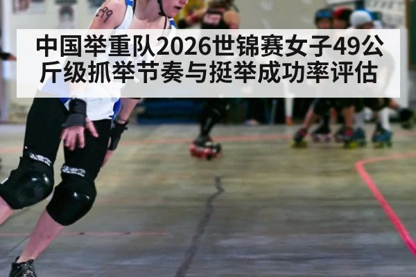 中国举重队2026世锦赛女子49公斤级抓举节奏与挺举成功率评估